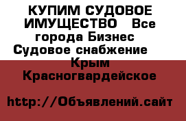 КУПИМ СУДОВОЕ ИМУЩЕСТВО - Все города Бизнес » Судовое снабжение   . Крым,Красногвардейское